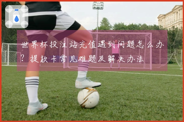 世界杯投注站充值遇到问题怎么办？提款卡常见难题及解决办法