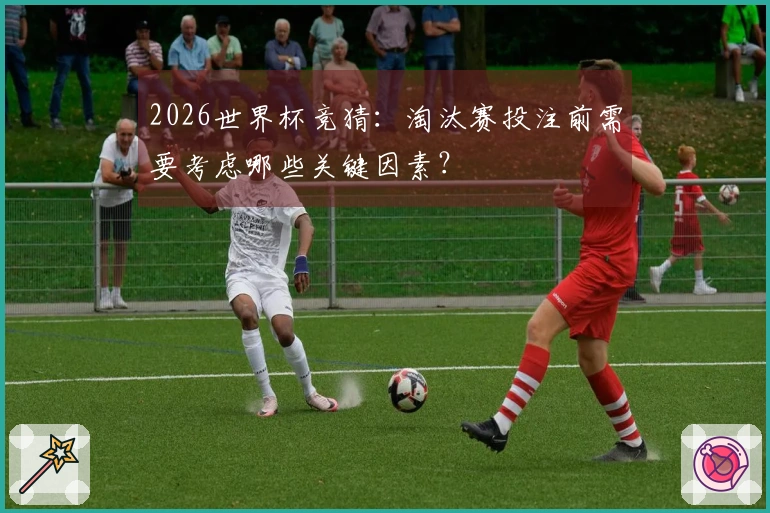 2026世界杯竞猜：淘汰赛投注前需要考虑哪些关键因素？