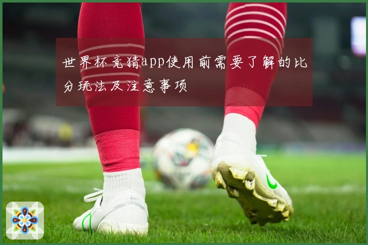 世界杯竞猜app使用前需要了解的比分玩法及注意事项
