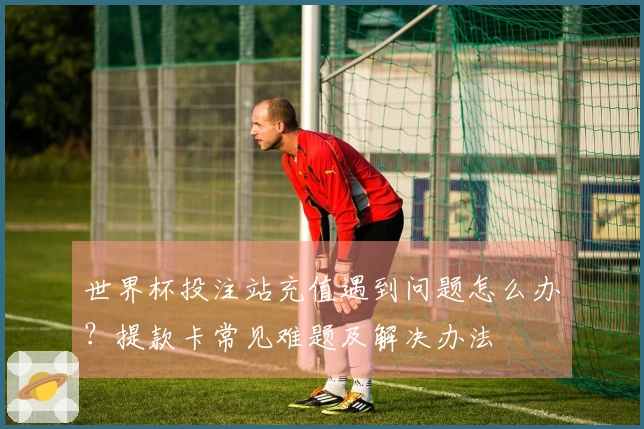 世界杯投注站充值遇到问题怎么办？提款卡常见难题及解决办法